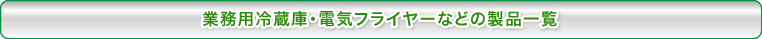 業務用冷蔵庫・電気フライヤーなどの製品一覧